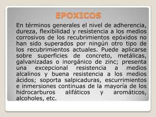 EPOXICOS
En términos generales el nivel de adherencia,
dureza, flexibilidad y resistencia a los medios
corrosivos de los recubrimientos epóxidos no
han sido superados por ningún otro tipo de
los recubrimientos actuales. Puede aplicarse
sobre superficies de concreto, metálicas,
galvanizadas o inorgánico de zinc; presenta
una excepcional resistencia a medios
alcalinos y buena resistencia a los medios
ácidos; soporta salpicaduras, escurrimientos
e inmersiones continuas de la mayoría de los
hidrocarburos      alifáticos  y    aromáticos,
alcoholes, etc.
 