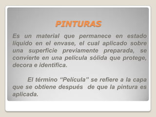 PINTURAS
Es un material que permanece en estado
líquido en el envase, el cual aplicado sobre
una superficie previamente preparada, se
convierte en una película sólida que protege,
decora e identifica.

     El término “Película” se refiere a la capa
que se obtiene después de que la pintura es
aplicada.
 