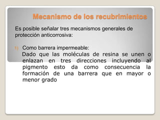 Mecanismo de los recubrimientos
Es posible señalar tres mecanismos generales de
protección anticorrosiva:

1)   Como barrera impermeable:
     Dado que las moléculas de resina se unen      o
     enlazan en tres direcciones incluyendo       al
     pigmento esto da como consecuencia           la
     formación de una barrera que en mayor         o
     menor grado
 