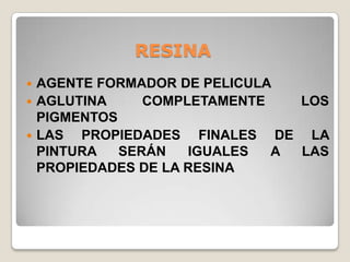 RESINA
 AGENTE FORMADOR DE PELICULA
 AGLUTINA     COMPLETAMENTE   LOS
  PIGMENTOS
 LAS  PROPIEDADES FINALES DE LA
  PINTURA   SERÁN   IGUALES  A LAS
  PROPIEDADES DE LA RESINA
 