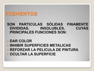 PIGMENTOS

SON PARTICULAS SÓLIDAS FINAMENTE
 DIVIDIDAS,    INSOLUBLES,  CUYAS
 PRINCIPALES FUNCIONES SON:

   DAR COLOR
   INHIBIR SUPERFICIES METALICAS
   REFORZAR LA PELICULA DE PINTURA
   OCULTAR LA SUPERFICIE
 