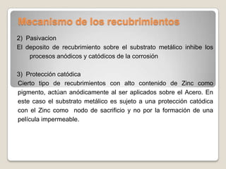 Mecanismo de los recubrimientos
2) Pasivacion
El deposito de recubrimiento sobre el substrato metálico inhibe los
    procesos anódicos y catódicos de la corrosión

3) Protección catódica
Cierto tipo de recubrimientos con alto contenido de Zinc como
pigmento, actúan anódicamente al ser aplicados sobre el Acero. En
este caso el substrato metálico es sujeto a una protección catódica
con el Zinc como nodo de sacrificio y no por la formación de una
película impermeable.
 