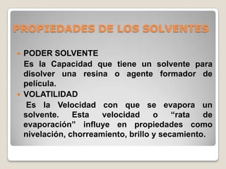 PROPIEDADES DE LOS SOLVENTES

   PODER SOLVENTE
    Es la Capacidad que tiene un solvente para
    disolver una resina o agente formador de
    película.
   VOLATILIDAD
     Es la Velocidad con que se evapora un
    solvente.    Esta   velocidad     o    “rata  de
    evaporación” influye en propiedades como
    nivelación, chorreamiento, brillo y secamiento.
 