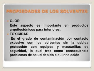 PROPIEDADES DE LOS SOLVENTES

   OLOR
    Este aspecto es importante en productos
    arquitectónicos para interiores.
   TOXICIDAD
     Es el grado de contaminación por contacto
    excesivo con los solventes sin la debida
    protección con equipos y mascarillas de
    seguridad, lo cual trae como consecuencia
    problemas de salud debido a su inhalación.
 