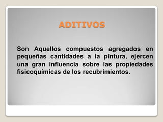 ADITIVOS

Son Aquellos compuestos agregados en
pequeñas cantidades a la pintura, ejercen
una gran influencia sobre las propiedades
fisicoquímicas de los recubrimientos.
 