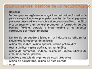 Componentes básicos de un recubrimiento
   Resinas:
    Son compuestos orgánicos o inorgánicos poliméricos formados de
    película cuyas funciones principales son las de fijar el pigmento,
    promover buena adherencia sobre el substrato metálico. metálico
    o capa anterior y en general promover la formación de una
    barrera flexible, durable e impermeable a los agentes
    corrosivos del medio ambiente.

   Dentro de un cuadro básico, en la industria se utilizan los
    siguientes formadores de película:
   resina alquidalica, resina epoxica, resina poliamidica
   resina vinílica, resina acrílica, resina fenólica
   resina de cumarona- indeno, resina de Silicón, silicato de
    etilo, litio, sodio, potasio
   aductos y mezcla de algunos de estos productos
   resina de poliuretano, resina de hule clorado
   otras
 