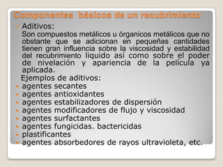 Componentes básicos de un recubrimiento
 Aditivos:
  Son compuestos metálicos u órganicos metálicos que no
  obstante que se adicionan en pequeñas cantidades
  tienen gran influencia sobre la viscosidad y estabilidad
  del recubrimiento liquido así como sobre el poder
  de nivelación y apariencia de la película ya
  aplicada.
  Ejemplos de aditivos:
 agentes secantes
 agentes antioxidantes
 agentes estabilizadores de dispersión
 agentes modificadores de flujo y viscosidad
 agentes surfactantes
 agentes fungicidas. bactericidas
 plastificantes
 agentes absorbedores de rayos ultravioleta, etc.
 