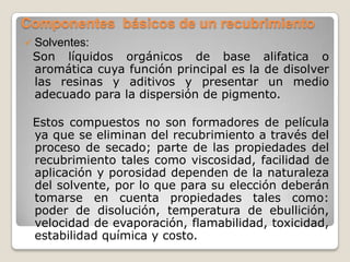 Componentes básicos de un recubrimiento
   Solventes:
    Son líquidos orgánicos de base alifatica o
    aromática cuya función principal es la de disolver
    las resinas y aditivos y presentar un medio
    adecuado para la dispersión de pigmento.

    Estos compuestos no son formadores de película
    ya que se eliminan del recubrimiento a través del
    proceso de secado; parte de las propiedades del
    recubrimiento tales como viscosidad, facilidad de
    aplicación y porosidad dependen de la naturaleza
    del solvente, por lo que para su elección deberán
    tomarse en cuenta propiedades tales como:
    poder de disolución, temperatura de ebullición,
    velocidad de evaporación, flamabilidad, toxicidad,
    estabilidad química y costo.
 