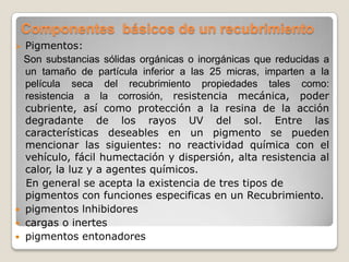Componentes básicos de un recubrimiento
 Pigmentos:
  Son substancias sólidas orgánicas o inorgánicas que reducidas a
  un tamaño de partícula inferior a las 25 micras, imparten a la
  película seca del recubrimiento propiedades tales como:
  resistencia a la corrosión, resistencia mecánica, poder
  cubriente, así como protección a la resina de la acción
  degradante de los rayos UV del sol. Entre las
  características deseables en un pigmento se pueden
  mencionar las siguientes: no reactividad química con el
  vehículo, fácil humectación y dispersión, alta resistencia al
  calor, la luz y a agentes químicos.
  En general se acepta la existencia de tres tipos de
  pigmentos con funciones especificas en un Recubrimiento.
 pigmentos lnhibidores
 cargas o inertes
 pigmentos entonadores
 