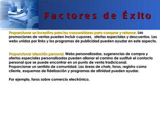 F a c t o r e s d e É x it o
Proporcionar un incentivo para los consumidores para comprar y retornar. Las
promociones de ventas pueden incluir cupones, ofertas especiales y descuentos. Las
webs unidas por links y los programas de publicidad pueden ayudar en este aspecto.


Proporcionar atención personal. Webs personalizadas, sugerencias de compra y
ofertas especiales personalizadas pueden allanar el camino de sustituir el contacto
personal que se puede encontrar en un punto de venta tradiciconal.
Proporcionar un sentido de comunidad. Las áreas de chats, foros, registro como
cliente, esquemas de fidelización y programas de afinidad pueden ayudar.

Por ejemplo, foros sobre comercio electrónico.
 