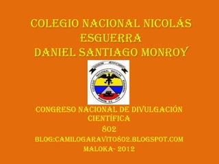 Colegio Nacional Nicolás
       Esguerra
Daniel Santiago Monroy



Congreso nacional de divulgación
           científica
              802
Blog:camilogaravito802.blogspot.com
            Maloka- 2012
 