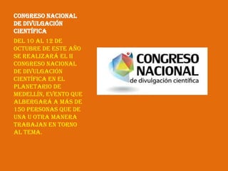 Congreso Nacional
de Divulgación
Científica
Del 10 al 12 de
octubre de este año
se realizará el II
Congreso Nacional
de Divulgación
Científica en el
Planetario de
Medellín, evento que
albergará a más de
150 personas que de
una u otra manera
trabajan en torno
al tema.
 