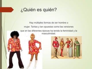 ¿Quién es quién?
Hay múltiples formas de ser hombre o
mujer. Tantas y tan opuestas como las versiones
que en las diferentes épocas ha tenido la feminidad y la
masculinidad.
 