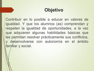 Objetivo
Contribuir en lo posible a educar en valores de
igualdad. Y que los alumnos (as) comprendan y
respeten la igualdad de oportunidades, a la vez
que adquieren algunas habilidades básicas que
les permitan resolver prácticamente sus conflictos,
y desenvolverse con autonomía en el ámbito
familiar y social.
 