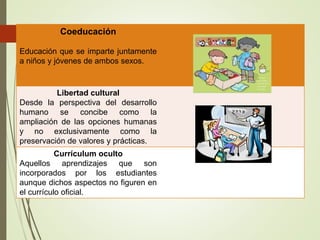 Coeducación
Educación que se imparte juntamente
a niños y jóvenes de ambos sexos.
Libertad cultural
Desde la perspectiva del desarrollo
humano se concibe como la
ampliación de las opciones humanas
y no exclusivamente como la
preservación de valores y prácticas.
Currículum oculto
Aquellos aprendizajes que son
incorporados por los estudiantes
aunque dichos aspectos no figuren en
el currículo oficial.
 