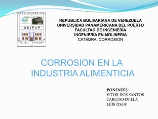 REPUBLICA BOLIVARIANA DE VENEZUELA
     UNIVERSIDAD PANAMERICANA DEL PUERTO
             FACULTAD DE INGENIERÍA
            INGENIERIA EN MOLINERIA
              CATEDRA: CORROSION




  CORROSION EN LA
INDUSTRIA ALIMENTICIA
                        PONENTES:
                        VITOR DOS SANTOS
                        CARLOS SEVILLA
                        LUIS TISOY
 