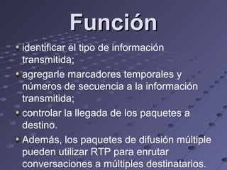 Función
identificar el tipo de información
transmitida;
agregarle marcadores temporales y
números de secuencia a la información
transmitida;
controlar la llegada de los paquetes a
destino.
Además, los paquetes de difusión múltiple
pueden utilizar RTP para enrutar
conversaciones a múltiples destinatarios.
 
