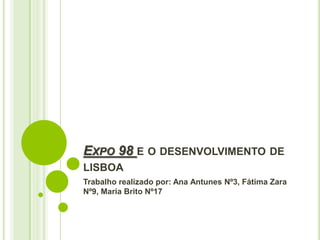 EXPO 98 E O DESENVOLVIMENTO DE
LISBOA
Trabalho realizado por: Ana Antunes Nº3, Fátima Zara
Nº9, Maria Brito Nº17
 