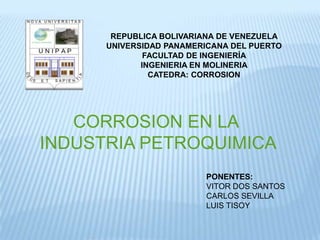 REPUBLICA BOLIVARIANA DE VENEZUELA
      UNIVERSIDAD PANAMERICANA DEL PUERTO
              FACULTAD DE INGENIERÍA
             INGENIERIA EN MOLINERIA
               CATEDRA: CORROSION




   CORROSION EN LA
INDUSTRIA PETROQUIMICA
                         PONENTES:
                         VITOR DOS SANTOS
                         CARLOS SEVILLA
                         LUIS TISOY
 