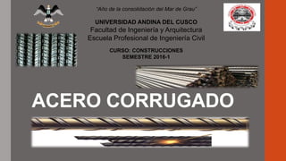 ACERO CORRUGADO
“Año de la consolidación del Mar de Grau”
UNIVERSIDAD ANDINA DEL CUSCO
Facultad de Ingeniería y Arquitectura
Escuela Profesional de Ingeniería Civil
CURSO: CONSTRUCCIONES
SEMESTRE 2016-1
 