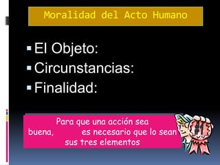 Moralidad del Acto Humano
El Objeto:
Circunstancias:
Finalidad:
Para que una acción sea
buena, es necesario que lo sean
sus tres elementos
 