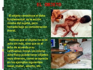 EL OBJETO
El objeto constituye el dato
fundamental: es la acción
misma del sujeto, pero
tomada bajo su consideración
moral.
Nótese que el objeto no es el
acto sin más, sino que es el
acto de acuerdo a su
calificativo moral. Un mismo
acto físico puede tener objetos
muy diversos, como se aprecia
en los ejemplos siguientes:
rezar, matar , aborto, etc.
 