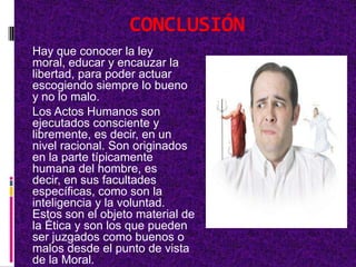 CONCLUSIÓN
Hay que conocer la ley
moral, educar y encauzar la
libertad, para poder actuar
escogiendo siempre lo bueno
y no lo malo.
Los Actos Humanos son
ejecutados consciente y
libremente, es decir, en un
nivel racional. Son originados
en la parte típicamente
humana del hombre, es
decir, en sus facultades
específicas, como son la
inteligencia y la voluntad.
Estos son el objeto material de
la Ética y son los que pueden
ser juzgados como buenos o
malos desde el punto de vista
de la Moral.
 