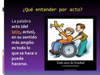 ¿Qué entender por acto?
La palabra
acto (del
latín, actus),
en su sentido
más amplio
es todo lo
que se hace o
puede
hacerse.
 