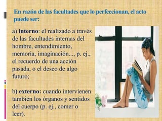 En razón de las facultades que lo perfeccionan, el acto
puede ser:
a) interno: el realizado a través
de las facultades internas del
hombre, entendimiento,
memoria, imaginación..., p. ej.,
el recuerdo de una acción
pasada, o el deseo de algo
futuro;
b) externo: cuando intervienen
también los órganos y sentidos
del cuerpo (p. ej., comer o
leer).
 