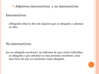   Adjetivos intersectivos y no intersectivos

Intersectivos:

  (Abogado alto) se dice de alguien que es abogado y además
  es alto.




No intersectivos:

(es un abogado excelente) no informa de que cierto individuo
   es abogado y que además es una persona excelente, sino
   mas bien de que es excelente como abogado.
 