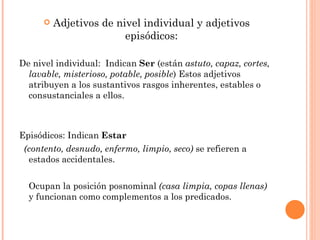    Adjetivos de nivel individual y adjetivos
                         episódicos:

De nivel individual: Indican Ser (están astuto, capaz, cortes,
  lavable, misterioso, potable, posible) Estos adjetivos
  atribuyen a los sustantivos rasgos inherentes, estables o
  consustanciales a ellos.



Episódicos: Indican Estar
 (contento, desnudo, enfermo, limpio, seco) se refieren a
  estados accidentales.


  Ocupan la posición posnominal (casa limpia, copas llenas)
  y funcionan como complementos a los predicados.
 