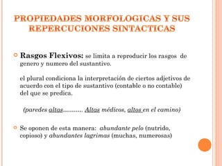    Rasgos Flexivos: se limita a reproducir los rasgos de
    genero y numero del sustantivo.

    el plural condiciona la interpretación de ciertos adjetivos de
    acuerdo con el tipo de sustantivo (contable o no contable)
    del que se predica.

     (paredes altas………. Altas médicos, altos en el camino)

   Se oponen de esta manera: abundante pelo (nutrido,
    copioso) y abundantes lagrimas (muchas, numerosas)
 