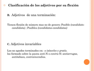 o Clasificación de los adjetivos por su flexión


  B. Adjetivos de una terminación:


  Tienen flexión de número mas no de genero: Posible (candidato-
      candidata) ; Posibles (candidatos-candidatas)




  C. Adjetivos invariables

  Los no agudos terminados en: -s isósceles y gratis.
  los formado sobre la pauta anti-N o contra-N: antiarrugas,
       antitabaco, contraincendios.
 