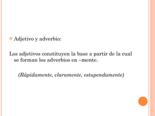    Adjetivo y adverbio:

Los adjetivos constituyen la base a partir de la cual
 se forman los adverbios en –mente.

     (Rápidamente, claramente, estupendamente)
 