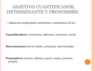 ADJETIVO CUANTIFICADOR,
DETERMINANTE Y PRONOMBRE:

   Adquieren propiedades sintácticas y semánticas de los:



Cuantificadores (cuantioso, diferente, numeroso, vario)



Determinantes (cierto, dicho, semejante, determinado)



Pronombres: (cuarto, idéntico, igual, mismo, primero,
  propio)
 