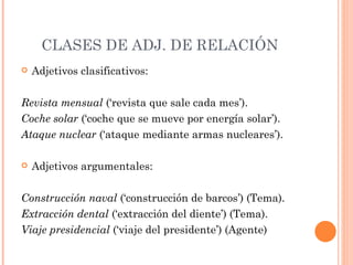 CLASES DE ADJ. DE RELACIÓN
   Adjetivos clasificativos:

Revista mensual (‘revista que sale cada mes’).
Coche solar (‘coche que se mueve por energía solar’).
Ataque nuclear (‘ataque mediante armas nucleares’).

   Adjetivos argumentales:

Construcción naval (‘construcción de barcos’) (Tema).
Extracción dental (‘extracción del diente’) (Tema).
Viaje presidencial (‘viaje del presidente’) (Agente)
 