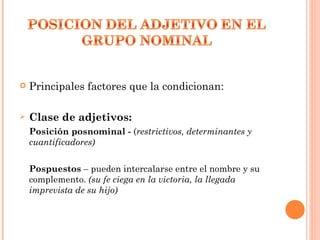    Principales factores que la condicionan:

   Clase de adjetivos:
    Posición posnominal - (restrictivos, determinantes y
    cuantificadores)


    Pospuestos – pueden intercalarse entre el nombre y su
    complemento. (su fe ciega en la victoria, la llegada
    imprevista de su hijo)
 