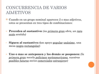 CONCURRENCIA DE VARIOS
ADJETIVOS
   Cuando en un grupo nominal aparecen 2 o mas adjetivos,
    estos se presentan en tres tipos de combinaciones:

a   Preceden al sustantivo: (su primera gran obra, un raro
    sexto sentido)

c   Siguen al sustantivo: (un apoyo popular unánime, una
    mesa negra rectangular)

a   Uno o mas se anteponen y los demás se posponen: (la
    primera gran novela policiaca norteamericana, nuestros
    posibles futuros socios comerciales extranjeros)
 