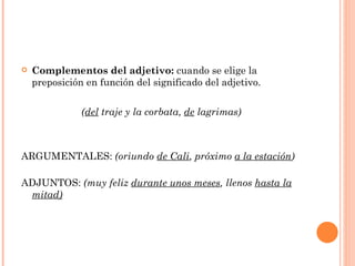    Complementos del adjetivo: cuando se elige la
    preposición en función del significado del adjetivo.


               (del traje y la corbata, de lagrimas)



ARGUMENTALES: (oriundo de Cali, próximo a la estación)

ADJUNTOS: (muy feliz durante unos meses, llenos hasta la
 mitad)
 