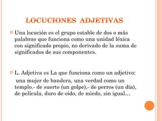    Una locución es el grupo estable de dos o más
    palabras que funciona como una unidad léxica
    con significado propio, no derivado de la suma de
    significados de sus componentes.


   L. Adjetiva es La que funciona como un adjetivo:
     una mujer de bandera, una verdad como un
    templo.- de suerte (un golpe),- de perros (un día),
    de película, duro de oído, de miedo, sin igual…
 