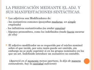 LA PREDICACIÓN MEDIANTE EL ADJ. Y
SUS MANIFESTACIONES SINTÁCTICAS.
  Los adjetivos son Modificadores de:
 - los sustantivos comunes (guayabas maduras, un simple
   empleado)
- los infinitivos sustantivados (su andar cansino)
- Algunos pronombres, como los indefinidos (nada bueno sacaras
   de ello)


   El adjetivo modificador no es requerido por el núcleo nominal
    sobre el que incide, por esta razón puede ser omitido, sin
    embargo no se pude suprimir si en los grupos nominales en los
    que un art. Indefinido introduce un sustantivo no contable.

     (Apareció en el momento menos oportuno, lo dijo de manera
    contundente, hay la cantidad suficiente)
 