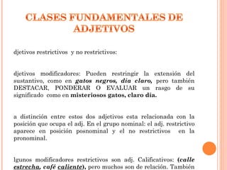 djetivos restrictivos y no restrictivos:


djetivos modificadores: Pueden restringir la extensión del
sustantivo, como en gatos negros, día claro, pero también
DESTACAR, PONDERAR O EVALUAR un rasgo de su
significado como en misteriosos gatos, claro día.


a distinción entre estos dos adjetivos esta relacionada con la
posición que ocupa el adj. En el grupo nominal: el adj. restrictivo
aparece en posición posnominal y el no restrictivos en la
pronominal.


lgunos modificadores restrictivos son adj. Calificativos: (calle
estrecha, café caliente), pero muchos son de relación. También
 