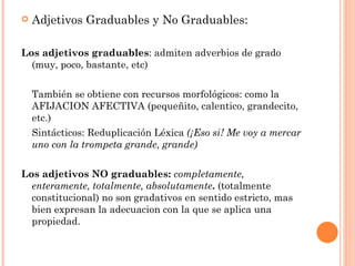    Adjetivos Graduables y No Graduables:

Los adjetivos graduables: admiten adverbios de grado
  (muy, poco, bastante, etc)


    También se obtiene con recursos morfológicos: como la
    AFIJACION AFECTIVA (pequeñito, calentico, grandecito,
    etc.)
    Sintácticos: Reduplicación Léxica (¡Eso si! Me voy a mercar
    uno con la trompeta grande, grande)


Los adjetivos NO graduables: completamente,
  enteramente, totalmente, absolutamente. (totalmente
  constitucional) no son gradativos en sentido estricto, mas
  bien expresan la adecuacion con la que se aplica una
  propiedad.
 
