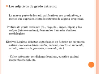   Los adjetivos de grado extremo:

    La mayor parte de los adj. calificativos son graduables, a
    menos que expresen el grado extremo de alguna propiedad.


Prefijos de grado extremo: (re-, requete-, súper, híper) y los
 sufijos (isimo o errimo), forman los llamados elativos
 morfológicos


Elativos Léxicos: denotan significados en función de su propia
  naturaleza léxica (abominable, enorme, excelente, increíble,
  eximio, minúsculo, perverso, tremendo, etc.)


    - Calor sofocante, condiciones leoninas, cuestión capital,
     momento crucial, etc.
 