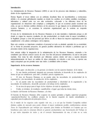 Introducción
La Administración de Recursos Humanos (ARH) es uno de los procesos más dinámicos y vulnerables,
dentro de las organizaciones.
Hemos llegado al tercer milenio con un ambiente desafiante lleno de incertidumbres y restricciones
debido a la creciente globalización mundial, en donde los cambios en el ámbito científico, tecnológico,
informativo y cultural cada vez son más acelerados, colocando a las diferentes áreas de las
organizaciones en situaciones más complejas y contingentes, lo que en ocasiones puede ocasionar una
crisis, ya que se efectúan cambios drásticos en los procesos lo que impacta en la administración de los
recursos humanos, y en ocasiones la estructura organizacional que la sostiene no responde
eficientemente.
El área de la Administración de los Recursos Humanos es la más inmolada e implorada porque es ahí
donde se exigen los mayores resultados de alta productividad, en donde existe la mayor versatilidad y
la fragilidad, porque a costa del personal que labora en ella se fincan las mayores expectativas para dar
cumplimiento a los planes estratégicos de la empresa.
Bajo este contexto es importante considerar al personal en toda su plenitud, aprender de su creatividad,
de su forma de presentar proyectos, de generar posibles alternativas de solución a problemas que se
presenten dentro de las organizaciones
Este artículo refleja la integración de la administración de los Recursos Humanos, orientada a los
estudiantes que desean conocer acerca de esta 3era fase del proceso administrativo, la cual es una parte
medular, Este tema ha sido abordado por diferentes autores dentro del área y nuestra intención
independientemente de hacer un análisis de ideas principales en relación a este tema, es aportar una
mapa conceptual que nos permita tener una visión a cabalidad sobre el mismo.
Importancia de los recursos humanos
 Debe guiar a la dirección y a la gerencia en relación con los aspectos humanos de la misma.
 Es una función profesional, integrada por personas dedicadas al desarrollo de los empleados de
forma tal que sea satisfactorio para ellos y benéfico para la organización.
 El área de Recursos Humanos es un puente entre las necesidades de productividad de la
organización y las necesidades de satisfacción de los empleados.
 Es un puente entre las necesidades de productividad y efectividad de la organización y las
necesidades de satisfacción, desarrollo personal y de trabajo de los empleados.
 Es un área de apoyo para el logro de los objetivos de toda la organización.
 Evalúa en términos de resultados cuantificables al igual que todas las demás áreas.
La función del Gerente de Recursos Humanos y la ética
El Gerente de Recursos Humanos debe ocuparse de asuntos gremiales y legales, supervisar programas
capacitación-Resolver los conflictos propios de la función requerirá de mucho entendimiento y
capacidad para-la-aplicación-de-principios-éticos.
En el mundo de los negocios cada segundo vale oro, y es así que las Grandes Compañías realizan
distintos análisis de mercado para poder obtener el mayor rendimiento posible, estableciéndose además
Áreas de Especialización que trabajan por separado para brindar un Resultado en Conjunto que sea
beneficioso para toda la estructura laboral en general, produciéndose una Sectorización del Trabajo en
la que todos dependen de todos y sin el correcto funcionamiento de una, el éxito no se vería
 