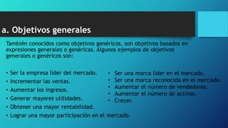 a. Objetivos generales
También conocidos como objetivos genéricos, son objetivos basados en
expresiones generales o genéricas. Algunos ejemplos de objetivos
generales o genéricos son:
• Ser la empresa líder del mercado.
• Incrementar las ventas.
• Aumentar los ingresos.
• Generar mayores utilidades.
• Obtener una mayor rentabilidad.
• Lograr una mayor participación en el mercado.
• Ser una marca líder en el mercado.
• Ser una marca reconocida en el mercado.
• Aumentar el número de vendedores.
• Aumentar el número de activos.
• Crecer.
 
