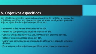 b. Objetivos específicos
Son objetivos concretos expresados en términos de cantidad y tiempo. Los
objetivos específicos son necesarios para alcanzar los objetivos generales.
Algunos ejemplos de objetivos específicos son:
• Incrementar las ventas mensuales en un 20%.
• Vender 10 000 productos antes de finalizar el año.
• Generar utilidades mayores a us$20 000 para el próximo periodo.
• Obtener una rentabilidad anual del 25%.
• Lograr una participación de mercado del 20% para el segundo semestre
del año.
• En ocasiones, a los objetivos específicos se les conoce como metas.
 