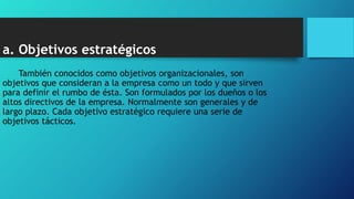 a. Objetivos estratégicos
También conocidos como objetivos organizacionales, son
objetivos que consideran a la empresa como un todo y que sirven
para definir el rumbo de ésta. Son formulados por los dueños o los
altos directivos de la empresa. Normalmente son generales y de
largo plazo. Cada objetivo estratégico requiere una serie de
objetivos tácticos.
 