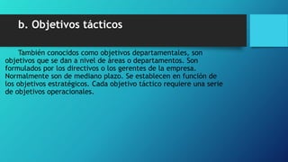 b. Objetivos tácticos
También conocidos como objetivos departamentales, son
objetivos que se dan a nivel de áreas o departamentos. Son
formulados por los directivos o los gerentes de la empresa.
Normalmente son de mediano plazo. Se establecen en función de
los objetivos estratégicos. Cada objetivo táctico requiere una serie
de objetivos operacionales.
 