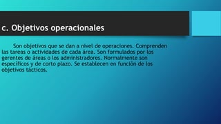 c. Objetivos operacionales
Son objetivos que se dan a nivel de operaciones. Comprenden
las tareas o actividades de cada área. Son formulados por los
gerentes de áreas o los administradores. Normalmente son
específicos y de corto plazo. Se establecen en función de los
objetivos tácticos.
 